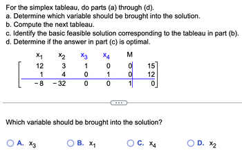 For the simplex tableau, do parts (a) through (d).
a. Determine which variable should be brought into the solution.
b. Compute the next tableau.
c. Identify the basic feasible solution corresponding to the tableau in part (b).
d. Determine if the answer in part (c) is optimal.
X₁
X2
12
3
1
4
- 8 - 32
X3
1
0
0
O A. X3
X4
0
1
0
О В. Х1
M
ol
0
Which variable should be brought into the solution?
15
12
0
OC. X4
O D. X₂