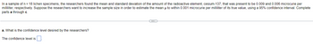 In a sample of n = 18 lichen specimens, the researchers found the mean and standard deviation of the amount of the radioactive element, cesium-137, that was present to be 0.009 and 0.006 microcurie per
milliliter, respectively. Suppose the researchers want to increase the sample size in order to estimate the mean µ to within 0.001 microcurie per milliliter of its true value, using a 95% confidence interval. Complete
parts a through c.
a. What is the confidence level desired by the researchers?
The confidence level is
(...)