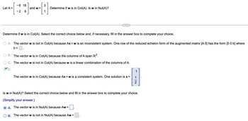 Let A =
- 6 18
- 2 6
and w=
3
1
Determine if w is in Col(A). Is w in Nul(A)?
Determine if w is in Col(A). Select the correct choice below and, if necessary, fill in the answer box to complete your choice.
A. The vector w is not in Col(A) because Ax=w is an inconsistent system. One row of the reduced echelon form of the augmented matrix [A 0] has the form [0 0 b] where
b=
B. The vector w is in Col(A) because the columns of A span R².
C. The vector w is not in Col(A) because w is a linear combination of the columns of A.
D.
The vector w is in Col(A) because Ax = w is a consistent system. One solution is x =
1
B.
The vector w is not in Nul(A) because Aw =
1
-|~
2
Is w in Nul(A)? Select the correct choice below and fill in the answer box to complete your choice.
(Simplify your answer.)
A. The vector w is in Nul(A) because Aw=