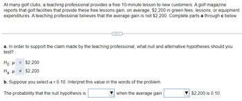 At many golf clubs, a teaching professional provides a free 10-minute lesson to new customers. A golf magazine
reports that golf facilities that provide these free lessons gain, on average, $2,200 in green fees, lessons, or equipment
expenditures. A teaching professional believes that the average gain is not $2,200. Complete parts a through c below.
a. In order to support the claim made by the teaching professional, what null and alternative hypotheses should you
test?
Ho: μ = $2,200
Ha: # $2,200
b. Suppose you select a = 0.10. Interpret this value in the words of the problem.
The probablility that the null hypothesis is
when the average gain
$2,200 is 0.10.