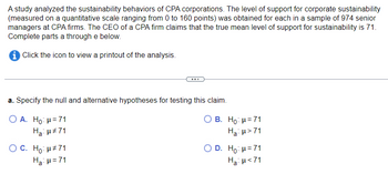 A study analyzed the sustainability behaviors of CPA corporations. The level of support for corporate sustainability
(measured on a quantitative scale ranging from 0 to 160 points) was obtained for each in a sample of 974 senior
managers at CPA firms. The CEO of a CPA firm claims that the true mean level of support for sustainability is 71.
Complete parts a through e below.
i Click the icon to view a printout of the analysis.
a. Specify the null and alternative hypotheses for testing this claim.
O A. Ho: μ=71
Ha: μ#71
O C. Ho: μ#71
H₂: H=71
O B. Ho: μ = 71
Ha: μ>71
O D. Ho: μ = 71
Ha: μ<71