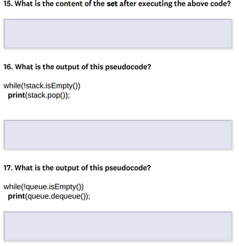 15. What is the content of the set after executing the above code?
16. What is the output of this pseudocode?
while
(!stack.isEmpty())
print(stack.pop());
17. What is the output of this pseudocode?
while(!queue.isEmpty())
print(queue.dequeue());