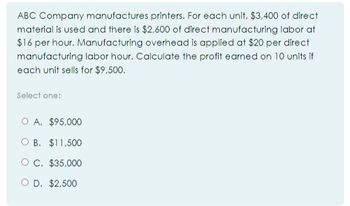 ABC Company manufactures printers. For each unit, $3,400 of direct
material is used and there is $2,600 of direct manufacturing labor at
$16 per hour. Manufacturing overhead is applied at $20 per direct
manufacturing labor hour. Calculate the profit earned on 10 units if
each unit sells for $9,500.
Select one:
O A. $95.000
OB. $11,500
OC. $35,000
OD. $2,500