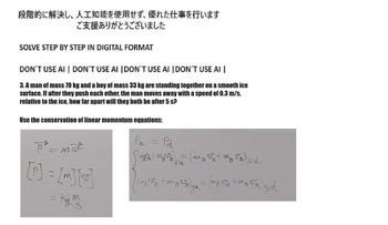段階的に解決し、人工知能を使用せず、 優れた仕事を行います
ご支援ありがとうございました
SOLVE STEP BY STEP IN DIGITAL FORMAT
DON'T USE AI | DON'T USE AI | DON'T USE AI | DON'T USE AI |
3. A man of mass 70 kg and a boy of mass 33 kg are standing together on a smooth ice
surface. If after they push each other, the man moves away with a speed of 0.3 m/s,
relative to the ice, how far apart will they both be after 5 s?
Use the conservation of linear momentum equations:
p² = maª
[P] = [m] [2]
= Kg. M
Pa = Pd
[imas + m₂) = (ma+mg 1) z d
M)
MA
(1₂5PA+MBRE) ya = (MAPA+M8
syd