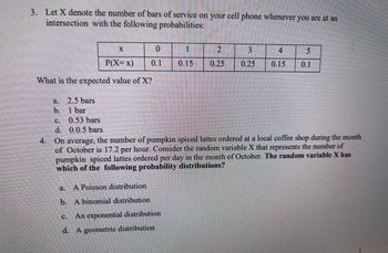 3. Let X denote the number of bars of service on your cell phone whenever you are at an
intersection with the following probabilities:
a.
b.
P(X=x)
What is the expected value of X?
C.
d.
2.5 bars
1 bar
X
0.53 bars
0.0.5 bars
C.
0
0.1
a. A Poisson distribution
b. A binomial distribution
An exponential distribution
d. A geometric distribution
1
2
3
0.15 0.25 0.25
4. On average, the number of pumpkin spiced lattes ordered at a local coffee shop during the month
of October is 17.2 per hour. Consider the random variable X that represents the number of
pumpkin spiced lattes ordered per day in the month of October. The random variable X has
which of the following probability distributions?
4
5
0.15 0.1