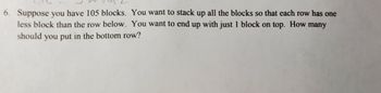 6. Suppose you have 105 blocks. You want to stack up all the blocks so that each row has one
less block than the row below. You want to end up with just 1 block on top. How many
should you put in the bottom row?