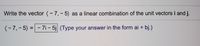 Write the vector (-7, - 5) as a linear combination of the unit vectors i and j.
(-7,-5) =- 7i – 5j (Type your answer in the form ai + bj.)
