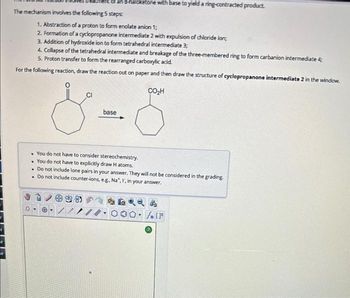 R
The mechanism involves the following 5 steps:
haloketone with base to yield a ring-contracted product.
1. Abstraction of a proton to form enolate anion 1;
2. Formation of a cyclopropanone intermediate 2 with expulsion of chloride ion;
3. Addition of hydroxide ion to form tetrahedral intermediate 3;
4. Collapse of the tetrahedral intermediate and breakage of the three-membered ring to form carbanion intermediate 4;
5. Proton transfer to form the rearranged carboxylic acid.
For the following reaction, draw the reaction out on paper and then draw the structure of cyclopropanone intermediate 2 in the window.
CO₂H
CI
8 5
base
. You do not have to consider stereochemistry.
. You do not have to explicitly draw H atoms.
. Do not include lone pairs in your answer. They will not be considered in the grading.
. Do not include counter-ions, e.g., Na, I, in your answer.
*****
O. Sn [F