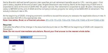 Sachs Brands's defined benefit pension plan specifies annual retirement benefits equal to 1.3% x service years * final
year's salary, payable at the end of each year. Angela Davenport was hired by Sachs at the beginning of 2010 and is
expected to retire at the end of 2044 after 35 years' service. Her retirement is expected to span 18 years. Davenport's
salary is $87,000 at the end of 2024 and the company's actuary projects her salary to be $265,000 at retirement. The
actuary's discount rate is 9%.
At the beginning of 2025, changing economic conditions caused the actuary to reassess the applicable discount rate. It
was decided that 10% is the appropriate rate.
Note: Use tables, Excel, or a financial calculator. (FV of $1, PV of $1, FVA of $1, PVA of $1, FVAD of $1 and PVAD of $1)
Required:
Calculate the effect of the change in the assumed discount rate on the PBO at the beginning of 2025 with respect to
Davenport.
Note: Do not round intermediate calculations. Round your final answer to the nearest whole dollar.
The
on PBO is
gain
loss