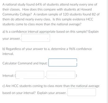 A national study found 64% of students attend nearly every one of
their classes. How does this compare with students at Howard
Community College? A random sample of 120 students found 82 of
them do attend nearly every class. Is this sample evidence HCC
students come to class more than the national average?
a) Is a confidence interval appropriate based on this sample? Explain
your answer.
b) Regardless of your answer to a, determine a 96% confidence
interval.
Calculator Command and Input:
Interval: (
c) Are HCC students coming to class more than the national average
based on your interval? Explain your answer.