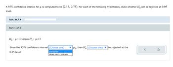 A 95% confidence interval for μ is computed to be (2.15, 2.75). For each of the following hypotheses, state whether Ho will be rejected at 0.05
level.
Part: 0 / 4
Part 1 of 4
Ho: μ = 3 versus H₁ : µ‡3
Since the 95% confidence interval (Choose one)
0.05 level.
contains
does not contain
Ho, then Ho (Choose one) be rejected at the
X
S