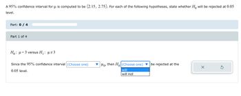 A 95% confidence interval for μ is computed to be (2.15, 2.75). For each of the following hypotheses, state whether Ho will be rejected at 0.05
level.
Part: 0 / 4
Part 1 of 4
H₁: μ = 3 versus H₁: µ‡3
Since the 95% confidence interval (Choose one)
0.05 level.
Mo, then Ho (Choose one) be rejected at the
will
will not
X