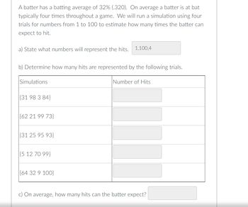 A batter has a batting average of 32% (.320). On average a batter is at bat
typically four times throughout a game. We will run a simulation using four
trials for numbers from 1 to 100 to estimate how many times the batter can
expect to hit.
a) State what numbers will represent the hits. 1,100,4
b) Determine how many hits are represented by the following trials.
Simulations
{31 98 3 84}
{62 21 99 73}
(31 25 95 93}
{5 12 70 99}
{64 32 9 100}
Number of Hits
c) On average, how many hits can the batter expect?