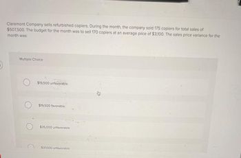 Claremont Company sells refurbished copiers. During the month, the company sold 175 copiers for total sales of
$507,500. The budget for the month was to sell 170 copiers at an average price of $3,100. The sales price variance for the
month was:
Multiple Choice
$19,500 unfavorable.
$19,500 favorable.
$35,000 unfavorable.
$31.000 unfavorable