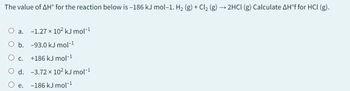 The value of AH° for the reaction below is -186 kJ mol-1. H₂ (g) + Cl2 (g) → 2HCl (g) Calculate AH°f for HCl (g).
O a.
-1.27 × 102 kJ mol-1
O b. -93.0 kJ mol-1
○ c.
+186 kJ mol-1
O d. -3.72 x 10² kJ mol-1
e.
-186 kJ mol-1