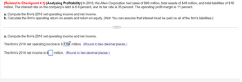 (Related to Checkpoint 4.3) (Analyzing Profitability) In 2016, the Allen Corporation had sales of $69 million, total assets of $48 million, and total liabilities of $18
million. The interest rate on the company's debt is 6.4 percent, and its tax rate is 35 percent. The operating profit margin is 11 percent.
a. Compute the firm's 2016 net operating income and net income.
b. Calculate the firm's operating return on assets and return on equity. (Hint: You can assume that interest must be paid on all of the firm's liabilities.)
a. Compute the firm's 2016 net operating income and net income.
The firm's 2016 net operating income is $ 7.59 million. (Round to two decimal places.)
The firm's 2016 net income is $ million. (Round to two decimal places.)