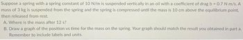 **Title: Spring-Mass System with Damping**

**Problem Statement:**

Suppose a spring with a spring constant of 10 N/m is suspended vertically in an oil with a coefficient of drag \( b = 0.7 \) N·s/m. A mass of 3 kg is suspended from the spring and the spring is compressed until the mass is 10 cm above the equilibrium point, then released from rest.

**Questions:**

A. Where is the mass after 12 seconds?

B. Draw a graph of the position vs. time for the mass on the spring. Your graph should match the result you obtained in part A. Remember to include labels and units.

**Explanation:**

In this problem, we are dealing with a damped harmonic oscillator. The equilibrium position is where the forces on the mass balance. When the mass is displaced from this position and released, it will oscillate. Due to the presence of damping (the oil's drag), the amplitude of the oscillations will gradually decrease over time.

When solving for the position of the mass, consider the damping factor present in the environment. Use the formulas and methods suitable for calculating the position of a damped harmonic oscillator at a given time.

**Graph Description:**

When creating the graph of the position vs. time:

- The x-axis should represent time (t) in seconds.
- The y-axis should represent the position (displacement) of the mass in meters.
- Include negative values in your y-axis to depict oscillation below the equilibrium point.
- The graph should show a sinusoidal wave that gradually decreases in amplitude over time due to damping, eventually settling toward the equilibrium position.

The position will be calculated and plotted over the 12-second interval to match the results obtained in question A.