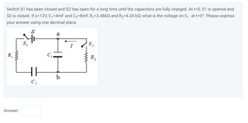 ### Problem Description

Switch S1 has been closed and S2 has been open for a long time until the capacitors are fully charged. At t=0, S1 is opened and S2 is closed. If ε = 12 V, C1 = 4 mF, and C2 = 8 mF, R1 = 3.48 kΩ, and R2 = 4.24 kΩ; what is the voltage on C1 at t=0? Please express your answer using one decimal place.

### Circuit Diagram Explanation

The circuit diagram depicts a network consisting of the following components:

- **Voltage Source (ε)**: Provides a constant voltage of 12 V.
- **Resistors (R1 and R2)**: R1 has a resistance of 3.48 kΩ and R2 has a resistance of 4.24 kΩ.
- **Capacitors (C1 and C2)**: C1 has a capacitance of 4 mF and C2 has a capacitance of 8 mF.
- **Switches (S1 and S2)**: S1 is initially closed, while S2 is initially open.
- **Connecting Nodes (a and b)**: These are points where multiple components meet and define potential differences.

When S1 is closed and S2 is open, current flows through R1, charging C1 and C2. At t=0, S1 is opened, stopping current from the voltage source, and S2 is closed, allowing current and charge redistribution between the capacitors through R2.

### Answer:
```plaintext
Answer: 
```

Provide the calculated voltage on capacitor C1 at the instant t=0 based on the above conditions and component values.