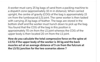 A worker must carry 25 kg bags of sand from a packing machine to
a dispatch zone (approximately 10 m in distance). When carried
upright, the centre of gravity (COG) of the bag is approximately 15
cm from the lumbosacral (LS) joint. The same worker is then tasked
with carrying 25 kg bags of feather. The bags are stored in the
bottom shelf and the worker must hunch down to pick up the bag.
You found that the COG of the bag in this position is
approximately 70 cm from the LS joint whereas the COG of the
upper body is then located 20 cm from the LS joint.
How do you calculate the total compressive force on the spine at
L5/S1 if the upper body of the worker is 30 kg and the back
muscles act at an average distance of 5 cm from the fulcrum at
the L5/S1 junction for the two scenarios above ?