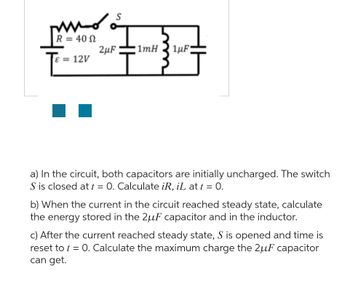 ### Circuit Analysis Problem

#### Circuit Diagram

The given circuit consists of:
- A resistor \( R = 40 \, \Omega \)
- A voltage source \( \epsilon = 12 \, V \)
- Two capacitors with capacitances \( 2 \, \mu F \) and \( 1 \, \mu F \)
- An inductor \( 1 \, mH \)
- A switch \( S \)

The capacitors are initially uncharged, and the switch \( S \) is closed at \( t = 0 \).

#### Problem Statement

a) In the circuit, both capacitors are initially uncharged. The switch \( S \) is closed at \( t = 0 \). Calculate \( i_R \), \( i_L \) at \( t = 0 \).

b) When the current in the circuit reaches steady state, calculate the energy stored in the \( 2 \, \mu F \) capacitor and in the inductor.

c) After the current reached steady state, \( S \) is opened and time is reset to \( t = 0 \). Calculate the maximum charge the \( 2 \mu F \) capacitor can get.

#### Explanation of Diagram:

The provided circuit diagram shows a series-parallel arrangement where:
- The resistor \( R \) and voltage source \( \epsilon \) are in series with the switch \( S \).
- The \( 2 \, \mu F \) capacitor is in parallel with the series combination of the \( 1 \, mH \) inductor and the \(1 \, \mu F \) capacitor.

For the calculations:

1. **At \( t = 0 \):**
   - \( i_R \): Current through the resistor immediately after the switch is closed.
   - \( i_L \): Current through the inductor immediately after the switch is closed.
   
2. **At Steady State:**
   - Calculate the energy stored in the \( 2 \, \mu F \) capacitor.
   - Calculate the energy stored in the inductor.
   
3. **Reset to \( t = 0 \) after Steady State:**
   - Determine the maximum charge that can be stored in the \( 2 \, \mu F \) capacitor when switch \( S \) is reopened and the circuit time is reset to \( t = 0 \).

This diagram and the given