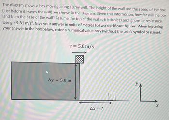 The diagram shows a box moving along a grey wall. The height of the wall and the speed of the box
(just before it leaves the wall) are shown in the diagram. Given this information, how far will the box
land from the base of the wall? Assume the top of the wall is frictionless and ignore air resistance.
Use g = 9.81 m/s². Give your answer in units of metres to two significant figures. When inputting
your answer in the box below, enter a numerical value only (without the unit's symbol or name).
v = 5.0 m/s
Ay = 5.0 m
Ax = ?
□
YA
L
x