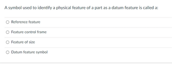 A symbol used to identify a physical feature of a part as a datum feature is called a:
O Reference feature
O Feature control frame
Feature of size
O Datum feature symbol