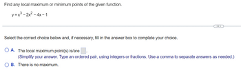 Find any local maximum or minimum points of the given function.
y=x³2x² -
- 4x-1
...
Select the correct choice below and, if necessary, fill in the answer box to complete your choice.
O A. The local maximum point(s) is/are.
(Simplify your answer. Type an ordered pair, using integers or fractions. Use a comma to separate answers as needed.)
OB. There is no maximum.