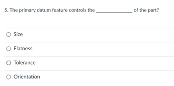 5. The primary datum feature controls the
O Size
Flatness
O Tolerance
O Orientation
of the part?