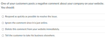 One of your customers posts a negative comment about your company on your website.
You should:
O Respond as quickly as possible to resolve the issue.
O Ignore the comment since it is just online.
O Delete this comment from your website immediately.
O Tell the customer to take his business elsewhere.