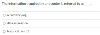 The information acquired by a recorder is referred to as ____.

- ○ record keeping
- ○ data acquisition
- ○ historical control

(Note: The above is a multiple-choice question with three options for the answer.)