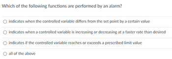 **Question: Which of the following functions are performed by an alarm?**

- ○ indicates when the controlled variable differs from the set point by a certain value

- ○ indicates when a controlled variable is increasing or decreasing at a faster rate than desired

- ○ indicates if the controlled variable reaches or exceeds a prescribed limit value

- ○ all of the above