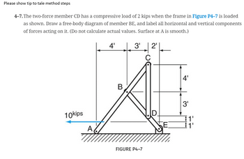 Please show tip to tale method steps
4-7. The two-force member CD has a compressive load of 2 kips when the frame in Figure P4-7 is loaded
as shown. Draw a free-body diagram of member BE, and label all horizontal and vertical components
of forces acting on it. (Do not calculate actual values. Surface at A is smooth.)
4'
|. 3'
2'
4'
В
3'
10kips
D.
E.
A,
FIGURE P4-7
