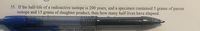 35. If the half-life of a radioactive isotope is 200 years, and a specimen contained 5
isotope and 15 grams of daughter product, then how many half-lives have elapsed.
grams of parent
pecimen in Question 35?
