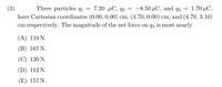 7.20 мС, д2
have Cartesian coordinates (0.00, 0.00) cm, (4.70, 0.00) cm, and (4.70, 3.10)
(3)
Three particles q1
-8.50 μC, and q3
1.70 μC ,
cm respectively. The magnitude of the net force on q3 is most nearly
(A) 110 N.
(B) 167 N.
(С) 120 N.
(D) 112 N.
(E) 157 N.
