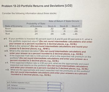 Problem 13-23 Portfolio Returns and Deviations [LO2]
Consider the following information about three stocks:
Rate of Return if State Occurs
Probability of State
State of Economy
Boom
Normal
of Economy
.26
Stock A
.32
Stock B
.44
Stock C
.56
.50
.13
.11
.09
Bust
.24
.04
-.25
-.45
a-1. If your portfolio is invested 40 percent each in A and B and 20 percent in C, what is
the portfolio expected return? (Do not round intermediate calculations and enter
your answer as a percent rounded to 2 decimal places, e.g., 32.16.)
a-2. What is the variance? (Do not round intermediate calculations and round
answer to 5 decimal places, e.g., .16161.)
b.
your
a-3. What is the standard deviation? (Do not round intermediate calculations and
enter your answer as a percent rounded to 2 decimal places, e.g., 32.16.)
If the expected T-bill rate is 3.30 percent, what is the expected risk premium on the
portfolio? (Do not round intermediate calculations and enter your answer as a
percent rounded to 2 decimal places, e.g., 32.16.)
c-1. If the expected inflation rate is 2.90 percent, what are the approximate and exact
expected real returns on the portfolio? (Do not round intermediate calculations
and enter your answers as a percent rounded to 2 decimal places, e.g., 32.16.)
c-2. What are the approximate and exact expected real risk premiums on the portfolio?
(Do not round intermediate calculations and enter your answers as a percent
rounded to 2 decimal places, e.g., 32.16.)
a-1. Portfolio expected return
a-2. Variance
a-3. Standard deviation
%
%