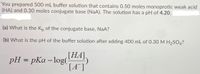 You prepared 500 mL buffer solution that contains 0.50 moles monoprotic weak acid
(HA) and 0.30 moles conjugate base (NaA). The solution has a pH of 4.20.
(a) What is the Kp of the conjugate base, NaA?
(b) What is the pH of the buffer solution after adding 400 mL of 0.30 M H,SO4?
pH = pKa – log(THA),
[A*]
