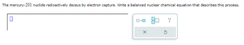 The mercury-201 nuclide radioactively decays by electron capture. Write a balanced nuclear chemical equation that describes this process.
0
ローロ
Ś
Y