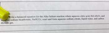 Write a balanced equation for the Alka Seltzer reaction where aqueous citric acid, H3C6H5O7, and
aqueous sodium bicarbonate, NaHCO3, react and form aqueous sodium citrate, liquid water, and carbon
dioxide gas.