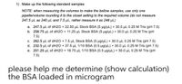 1) Make up the following standard samples
NOTE: when measuring the volumes to make the bellow samples, use only one
pipette/volume rounding it to the closet setting to the required volume (do not measure
247.5 µL as 240 µL and 7.5 µL, rather measure it as 248 µL)
a. 247.5 µL of dH2O + 22.50 µL Stock BSA (5 µg/µL) + 30.0 µL 0.25 M Tris (pH 7.5)
b. 258.75 µl of dH2O + 11.25 µL Stock BSA (5 µg/µL) + 30.0 µL 0.25 M Tris (pH
7.5)
c. 262.5 µL of dH2O + 7.5 µL Stock BSA (5 µg/µL) + 30.0 µL 0.25 M Tris (pH 7.5)
d. 232.5 µL of dH2O + 37.5 µL 1/10 BSA (0.5 µg/µL) + 30.0 µL 0.25 M Tris (pH 7.5)
e. 251.25 µl of dH2O + 18.75 µL 1/10 BSA (0.5 µg/µL) + 30.0 µL 0.25 M Tris (pH
7.5)
please help me determine (show calculation)
the BSA loaded in microgram
