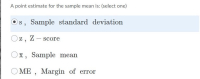 **Quiz Question: Point Estimate for Sample Mean**

**A point estimate for the sample mean is:** *(select one)*

- [ ] **s**, Sample standard deviation
- [ ] **z**, Z-score
- [ ] **x̄**, Sample mean
- [ ] **ME**, Margin of error

*(Option "s, Sample standard deviation" is currently selected.)*

**Explanation of Options:**

- **s, Sample standard deviation:** This option represents the sample standard deviation, a measure of the amount of variation or dispersion in a sample. The standard deviation quantifies how much the values in a sample deviate from the sample mean.

- **z, Z-score:** This option refers to the Z-score, which indicates how many standard deviations a data point is from the mean of a distribution. It is used in the context of standardizing scores on different scales.

- **x̄, Sample mean:** This is the correct answer for the point estimate of the sample mean. The sample mean is the average of all the data points in the sample and acts as an unbiased estimator of the population mean.

- **ME, Margin of error:** The margin of error represents the amount of random sampling error in a survey's results. It gives an interval estimate around the sample mean within which the true population mean is expected to lie, with a certain level of confidence.

The point estimate for the sample mean should be the sample mean (x̄), hence, the correct option to select would be **x̄, Sample mean**.