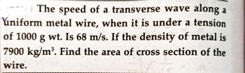 The speed of a transverse wave along a
uniform metal wire, when it is under a tension
of 1000 g wt. Is 68 m/s. If the density of metal is
7900 kg/m³. Find the area of cross section of the
wire.
LO