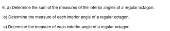 6. a) Determine the sum of the measures of the interior angles of a regular octagon.
b) Determine the measure of each interior angle of a regular octagon.
c) Determine the measure of each exterior angle of a regular octagon.