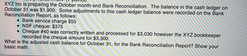 ### Bank Reconciliation Explanation

XYZ Inc is preparing the October month-end Bank Reconciliation. The balance in the cash ledger on October 31 was $1,900. Some adjustments to this cash ledger balance were recorded on the Bank Reconciliation Report, as follows:

- **Bank service charge**: $55
- **NSF cheque**: $375
- **Cheque #40 correction**: This cheque was correctly written and processed for $3,030; however, the XYZ bookkeeper recorded the cheque amount as $3,300.

**Task:**
What is the adjusted cash balance for October 31, for the Bank Reconciliation Report? Show your basic math.

#### Solution:
1. **Initial Cash Ledger Balance**: $1,900

2. **Adjust for Bank Service Charge**: 
   - Subtract $55 (service charge)
   - New balance: $1,900 - $55 = $1,845

3. **Adjust for NSF Cheque**: 
   - Subtract $375 (NSF cheque)
   - New balance: $1,845 - $375 = $1,470

4. **Adjust for Cheque #40 Error**:
   - Difference: $3,300 (recorded) - $3,030 (actual) = $270
   - Add $270 (since $270 was recorded as an extra deduction)
   - New balance: $1,470 + $270 = $1,740

**Adjusted Cash Balance**: $1,740