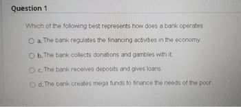 Question 1
Which of the following best represents how does a bank operates:
O a. The bank regulates the financing activities in the economy.
O b. The bank collects donations and gambles with it.
O c. The bank receives deposits and gives loans.
O d. The bank creates mega funds to finance the needs of the poor.