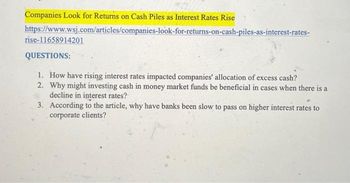 Companies Look for Returns on Cash Piles as Interest Rates Rise
https://www.wsj.com/articles/companies-look-for-returns-on-cash-piles-as-interest-rates-
rise-11658914201
QUESTIONS:
1. How have rising interest rates impacted companies' allocation of excess cash?
2. Why might investing cash in money market funds be beneficial in cases when there is a
decline in interest rates?
3. According to the article, why have banks been slow to pass on higher interest rates to
corporate clients?