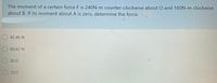 The moment of a certain force F is 240N-m counter-clockwise about O and 160N-m clockwise
about B. If its moment about A is zero, determine the force.
82.46 N
80.62 N
80.0
20.0
