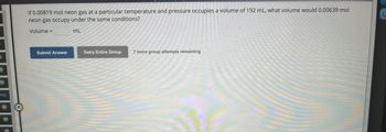 D
M
M)
req
(M)
(M)
(M)
If 0.00819 mol neon gas at a particular temperature and pressure occupies a volume of 192 mL, what volume would 0.00639 mol
neon gas occupy under the same conditions?
Volume =
mL
Submit Answer
Retry Entire Group
7 more group attempts remaining