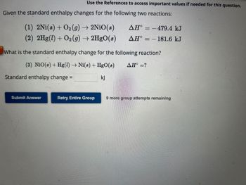 Given the standard enthalpy changes for the following two reactions:
Use the References to access important values if needed for this question.
(1) 2Ni(s) + O₂(g) → 2NiO(s)
(2) 2Hg(1) + O2(g) → 2HgO(s)
Standard enthalpy change =
Submit Answer
What is the standard enthalpy change for the following reaction?
(3) NiO(s) + Hg(1)→ Ni(s) + HgO(8) AH° =?
kj
AH°
AH°
Retry Entire Group
-479.4 kJ
-181.6 kJ
9 more group attempts remaining