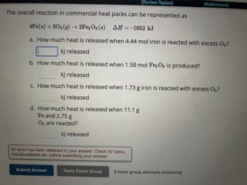 [Review Topics]
The overall reaction in commercial heat packs can be represented as
4Fe(s) + 302(g) →→2Fe2O3 (8) AH = -1652 kJ
a. How much heat is released when 4.44 mol iron is reacted with excess O₂?
kJ released
b. How much heat is released when 1.58 mol Fe2O3 is produced?
k] released
c. How much heat is released when 1.73 g iron is reacted with excess O2?
kJ released
d. How much heat is released when 11.1 g
Fe and 2.75 g
O2 are reacted?
kJ released
An error has been detected in your answer. Check for typos,
miscalculations etc. before submitting your answer.
Submit Answer
Retry Entire Group
9 more group attempts remaining
[References]