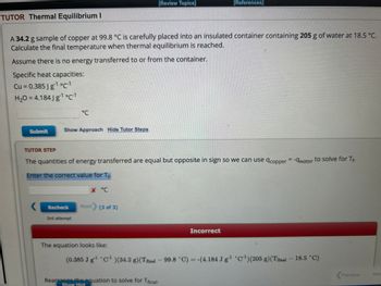 TUTOR Thermal Equilibrium I
Submit
A 34.2 g sample of copper at 99.8 °C is carefully placed into an insulated container containing 205 g of water at 18.5 °C.
Calculate the final temperature when thermal equilibrium is reached.
Assume there is no energy transferred to or from the container.
Specific heat capacities:
Cu = 0.385 Jg¹ °C-1
H₂O = 4.184Jg¹ °C-1
Show Approach Hide Tutor Steps
°℃
Recheck
3rd attempt
TUTOR STEP
The quantities of energy transferred are equal but opposite in sign so we can use acopper = -water to solve for Tf.
Enter the correct value for Tf.
[Review Topics]
X °C
Next) (3 of 3)
[References]
Incorrect
Rearrange the equation to solve for Tfinal-
Show Hint
The equation looks like:
(0.385 Jg¹ C¹ )(34.2 g) (Tfinal - 99.8 °C) = -(4.184 Jg¹ C¹) (205 g) (Tfinal - 18.5 °C)
Previous
Nex
